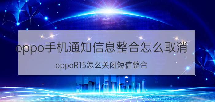 oppo手机通知信息整合怎么取消 oppoR15怎么关闭短信整合_？